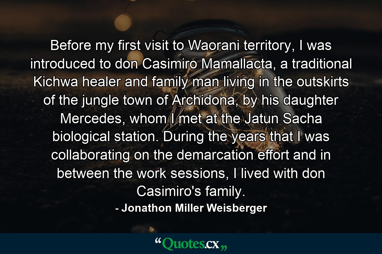 Before my first visit to Waorani territory, I was introduced to don Casimiro Mamallacta, a traditional Kichwa healer and family man living in the outskirts of the jungle town of Archidona, by his daughter Mercedes, whom I met at the Jatun Sacha biological station. During the years that I was collaborating on the demarcation effort and in between the work sessions, I lived with don Casimiro's family. - Quote by Jonathon Miller Weisberger