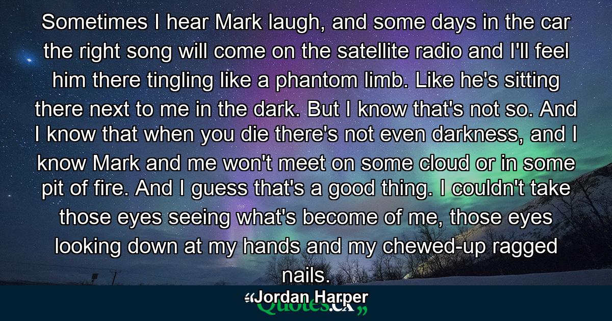 Sometimes I hear Mark laugh, and some days in the car the right song will come on the satellite radio and I'll feel him there tingling like a phantom limb. Like he's sitting there next to me in the dark. But I know that's not so. And I know that when you die there's not even darkness, and I know Mark and me won't meet on some cloud or in some pit of fire. And I guess that's a good thing. I couldn't take those eyes seeing what's become of me, those eyes looking down at my hands and my chewed-up ragged nails. - Quote by Jordan Harper