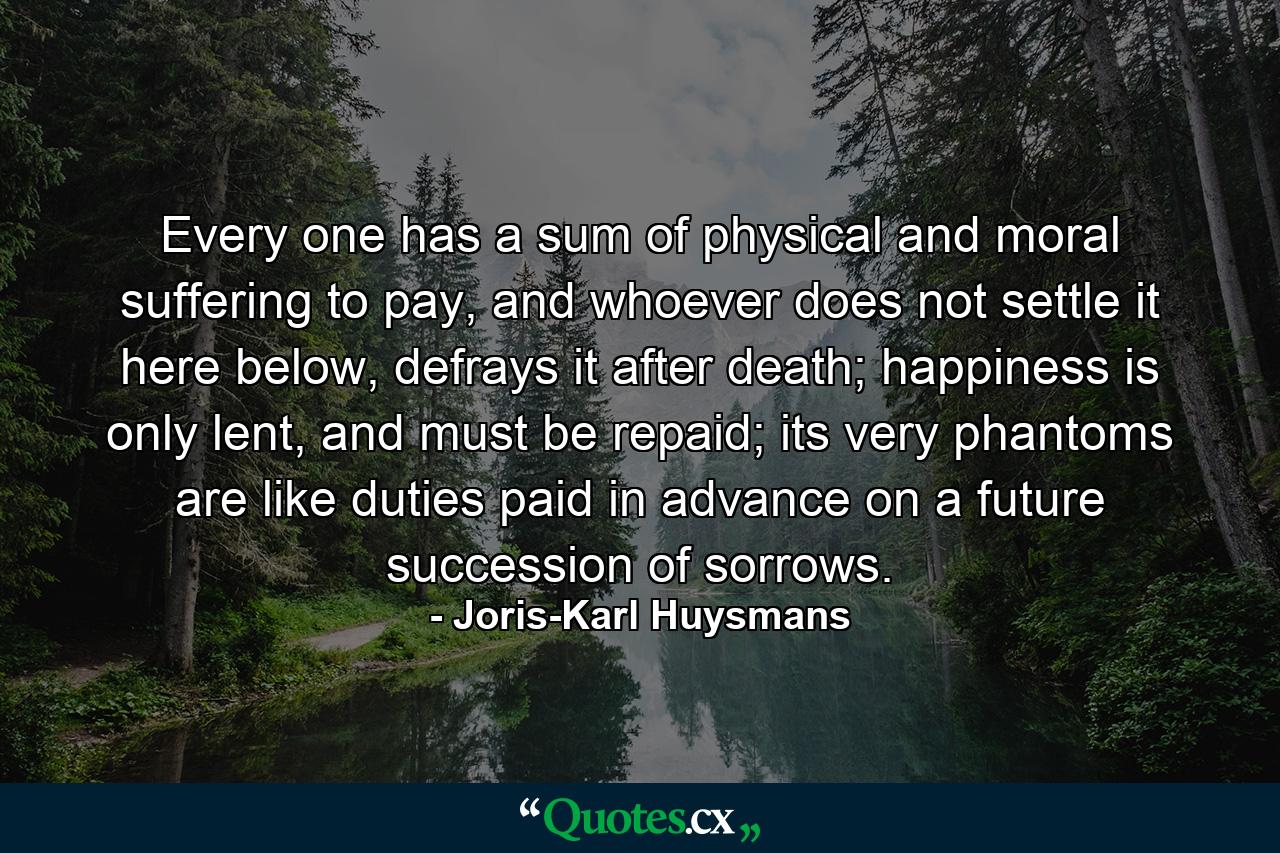 Every one has a sum of physical and moral suffering to pay, and whoever does not settle it here below, defrays it after death; happiness is only lent, and must be repaid; its very phantoms are like duties paid in advance on a future succession of sorrows. - Quote by Joris-Karl Huysmans