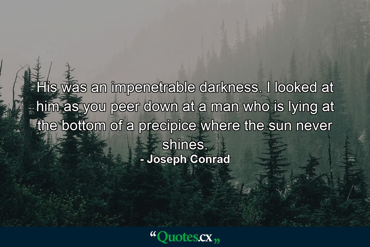 His was an impenetrable darkness. I looked at him as you peer down at a man who is lying at the bottom of a precipice where the sun never shines. - Quote by Joseph Conrad