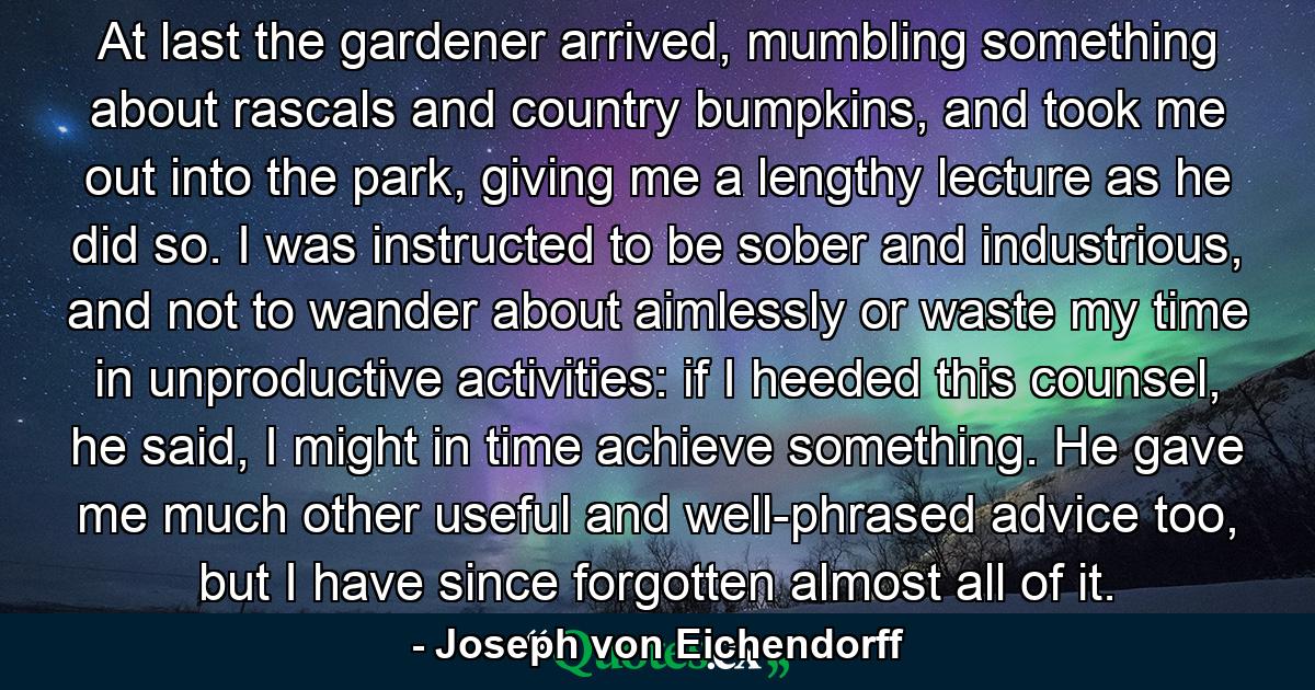 At last the gardener arrived, mumbling something about rascals and country bumpkins, and took me out into the park, giving me a lengthy lecture as he did so. I was instructed to be sober and industrious, and not to wander about aimlessly or waste my time in unproductive activities: if I heeded this counsel, he said, I might in time achieve something. He gave me much other useful and well-phrased advice too, but I have since forgotten almost all of it. - Quote by Joseph von Eichendorff