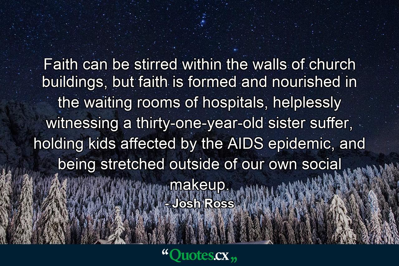 Faith can be stirred within the walls of church buildings, but faith is formed and nourished in the waiting rooms of hospitals, helplessly witnessing a thirty-one-year-old sister suffer, holding kids affected by the AIDS epidemic, and being stretched outside of our own social makeup. - Quote by Josh Ross