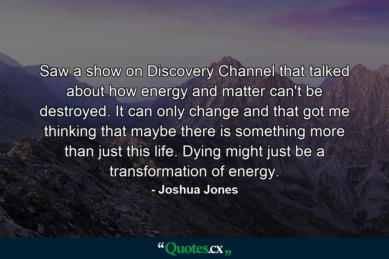 Saw a show on Discovery Channel that talked about how energy and matter can't be destroyed. It can only change and that got me thinking that maybe there is something more than just this life. Dying might just be a transformation of energy. - Quote by Joshua Jones