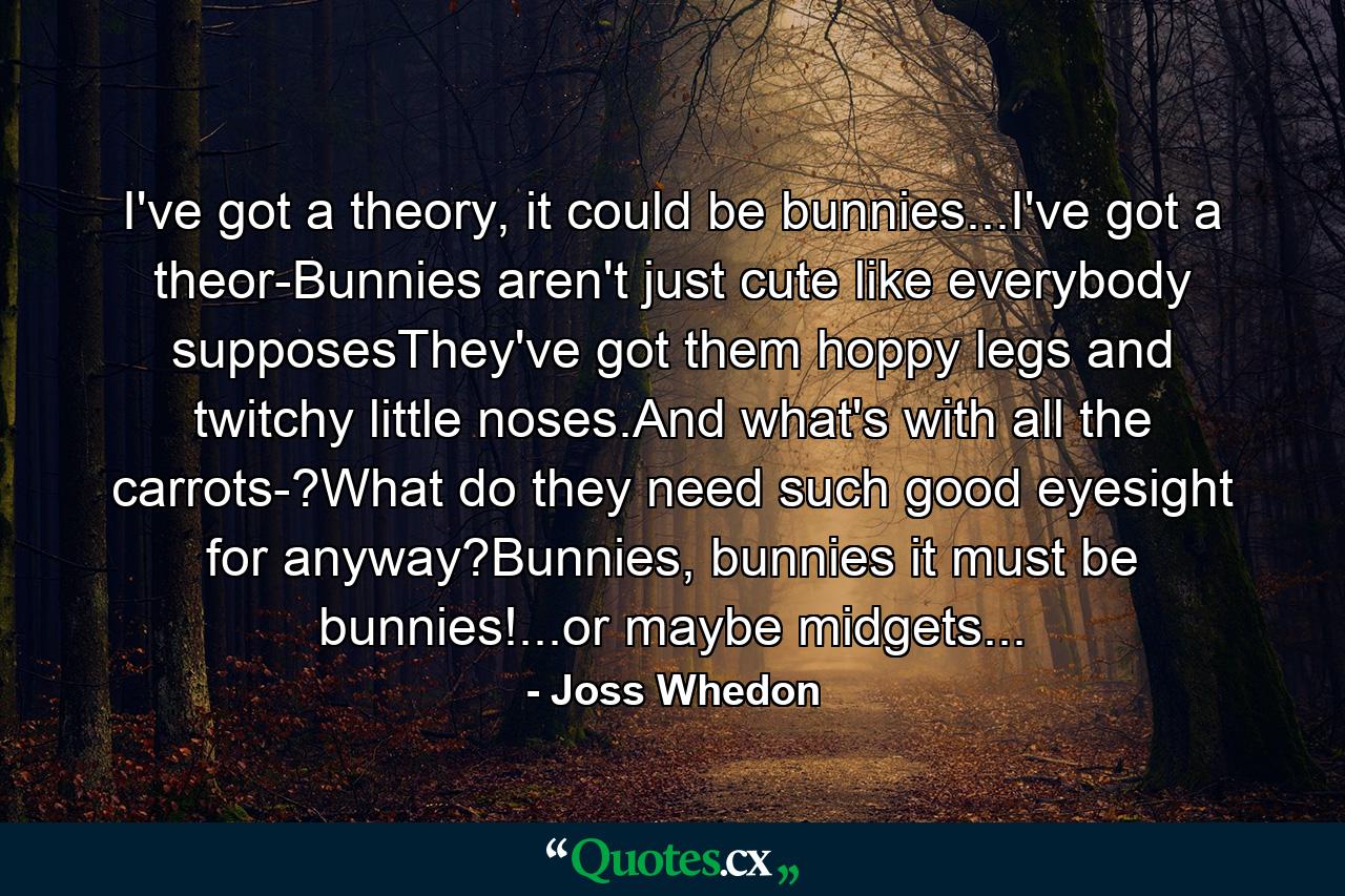 I've got a theory, it could be bunnies...I've got a theor-Bunnies aren't just cute like everybody supposesThey've got them hoppy legs and twitchy little noses.And what's with all the carrots-?What do they need such good eyesight for anyway?Bunnies, bunnies it must be bunnies!...or maybe midgets... - Quote by Joss Whedon