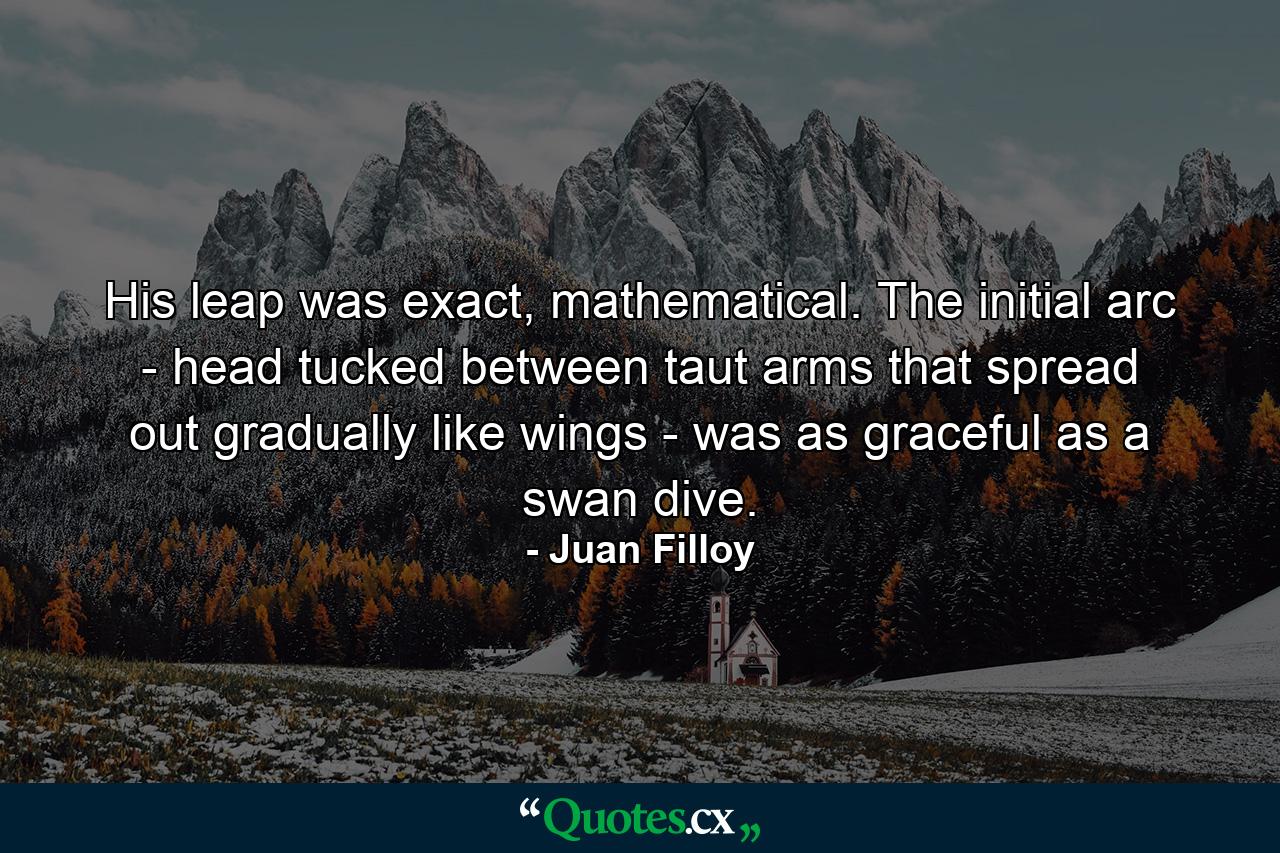 His leap was exact, mathematical. The initial arc - head tucked between taut arms that spread out gradually like wings - was as graceful as a swan dive. - Quote by Juan Filloy