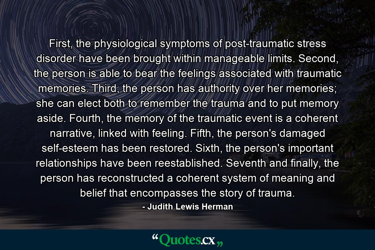 First, the physiological symptoms of post-traumatic stress disorder have been brought within manageable limits. Second, the person is able to bear the feelings associated with traumatic memories. Third, the person has authority over her memories; she can elect both to remember the trauma and to put memory aside. Fourth, the memory of the traumatic event is a coherent narrative, linked with feeling. Fifth, the person's damaged self-esteem has been restored. Sixth, the person's important relationships have been reestablished. Seventh and finally, the person has reconstructed a coherent system of meaning and belief that encompasses the story of trauma. - Quote by Judith Lewis Herman