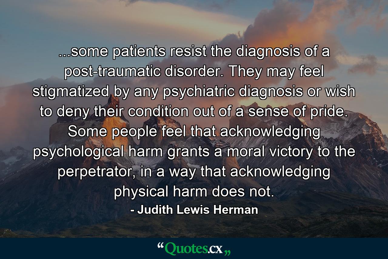 ...some patients resist the diagnosis of a post-traumatic disorder. They may feel stigmatized by any psychiatric diagnosis or wish to deny their condition out of a sense of pride. Some people feel that acknowledging psychological harm grants a moral victory to the perpetrator, in a way that acknowledging physical harm does not. - Quote by Judith Lewis Herman