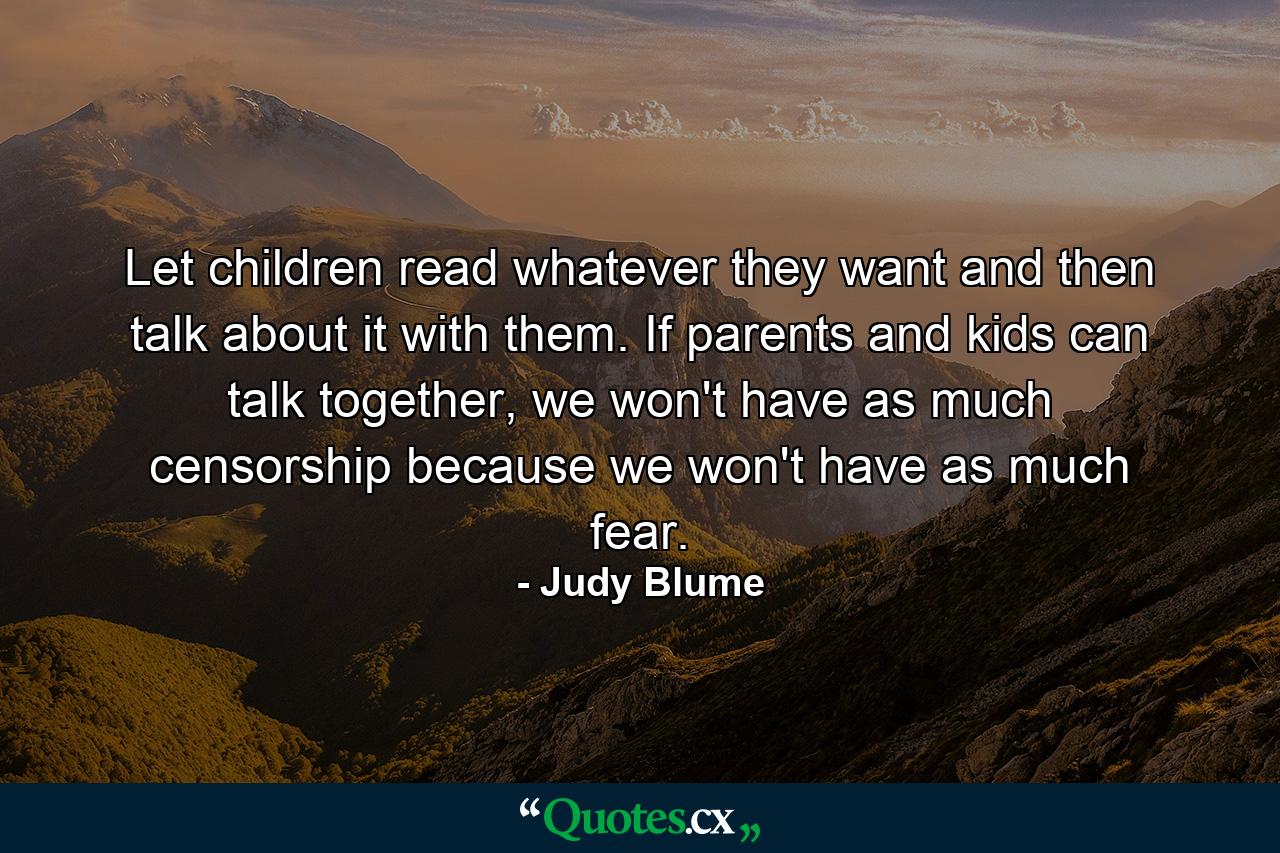 Let children read whatever they want and then talk about it with them. If parents and kids can talk together, we won't have as much censorship because we won't have as much fear. - Quote by Judy Blume