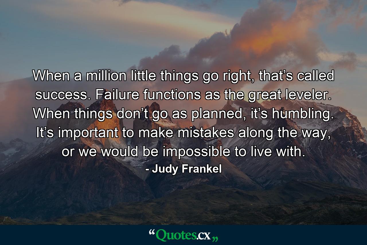 When a million little things go right, that’s called success. Failure functions as the great leveler. When things don’t go as planned, it’s humbling. It’s important to make mistakes along the way, or we would be impossible to live with. - Quote by Judy Frankel