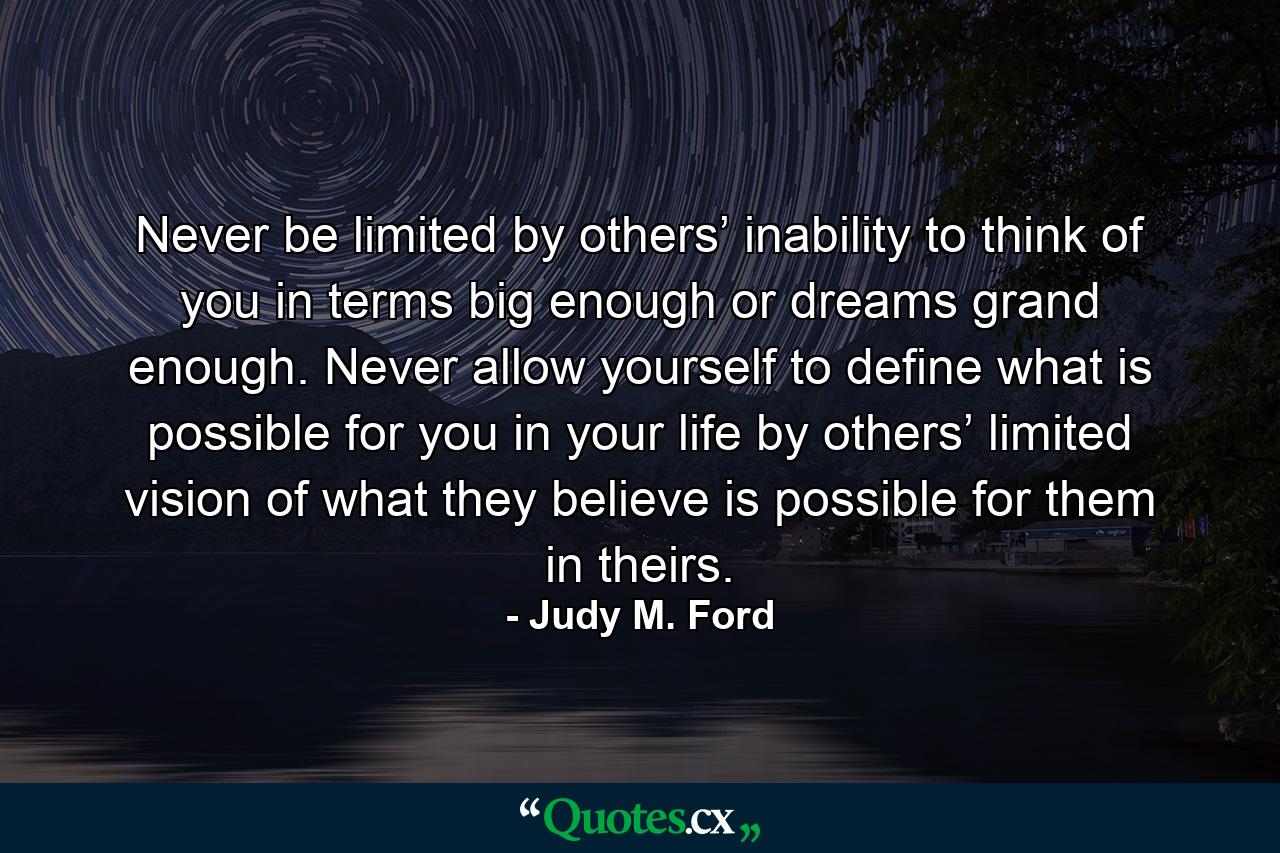 Never be limited by others’ inability to think of you in terms big enough or dreams grand enough. Never allow yourself to define what is possible for you in your life by others’ limited vision of what they believe is possible for them in theirs. - Quote by Judy M. Ford