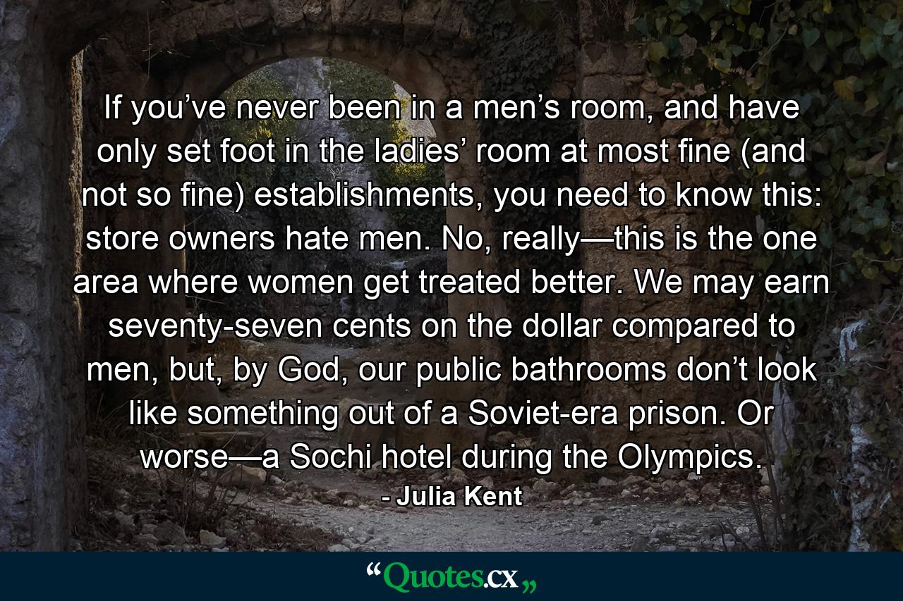 If you’ve never been in a men’s room, and have only set foot in the ladies’ room at most fine (and not so fine) establishments, you need to know this: store owners hate men. No, really—this is the one area where women get treated better. We may earn seventy-seven cents on the dollar compared to men, but, by God, our public bathrooms don’t look like something out of a Soviet-era prison. Or worse—a Sochi hotel during the Olympics. - Quote by Julia Kent