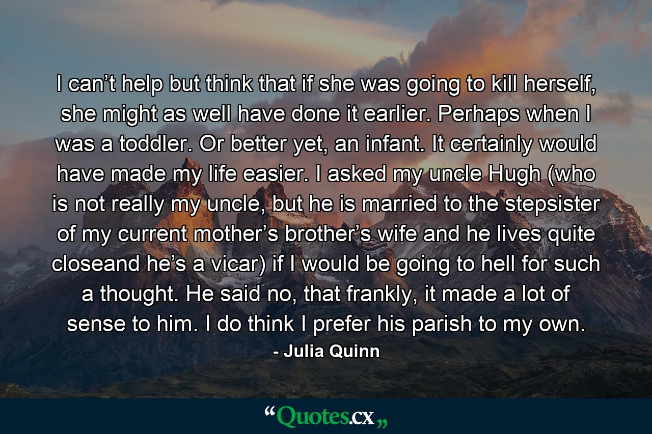 I can’t help but think that if she was going to kill herself, she might as well have done it earlier. Perhaps when I was a toddler. Or better yet, an infant. It certainly would have made my life easier. I asked my uncle Hugh (who is not really my uncle, but he is married to the stepsister of my current mother’s brother’s wife and he lives quite closeand he’s a vicar) if I would be going to hell for such a thought. He said no, that frankly, it made a lot of sense to him. I do think I prefer his parish to my own. - Quote by Julia Quinn