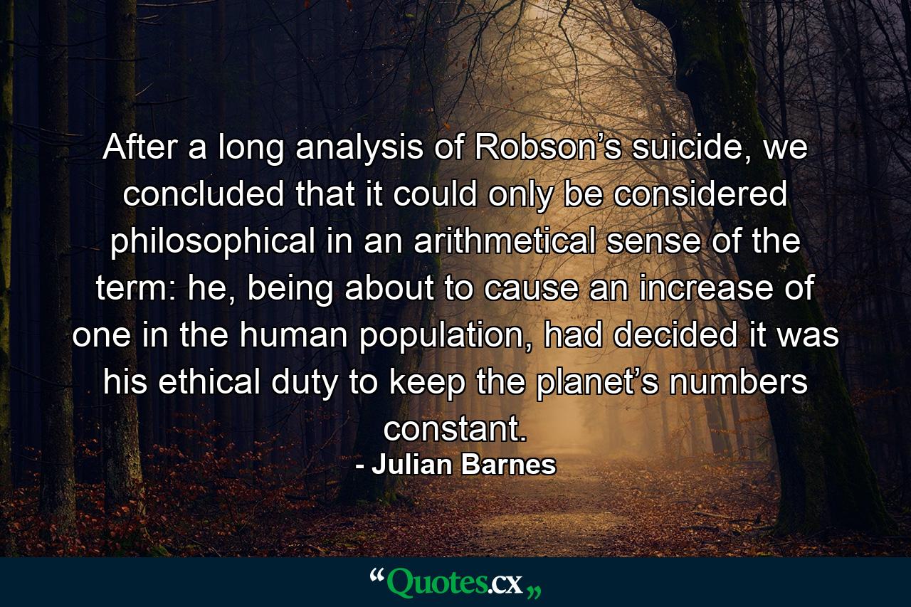 After a long analysis of Robson’s suicide, we concluded that it could only be considered philosophical in an arithmetical sense of the term: he, being about to cause an increase of one in the human population, had decided it was his ethical duty to keep the planet’s numbers constant. - Quote by Julian Barnes