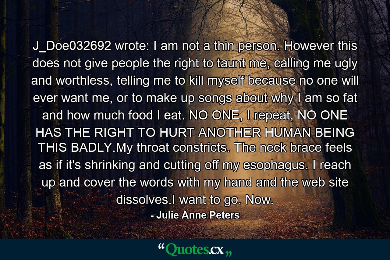 J_Doe032692 wrote: I am not a thin person. However this does not give people the right to taunt me, calling me ugly and worthless, telling me to kill myself because no one will ever want me, or to make up songs about why I am so fat and how much food I eat. NO ONE, I repeat, NO ONE HAS THE RIGHT TO HURT ANOTHER HUMAN BEING THIS BADLY.My throat constricts. The neck brace feels as if it's shrinking and cutting off my esophagus. I reach up and cover the words with my hand and the web site dissolves.I want to go. Now. - Quote by Julie Anne Peters