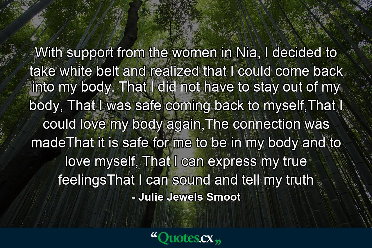 With support from the women in Nia, I decided to take white belt and realized that I could come back into my body. That I did not have to stay out of my body, That I was safe coming back to myself,That I could love my body again,The connection was madeThat it is safe for me to be in my body and to love myself, That I can express my true feelingsThat I can sound and tell my truth - Quote by Julie Jewels Smoot