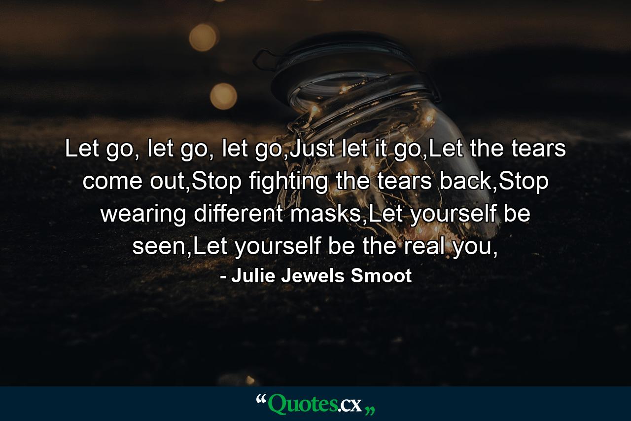 Let go, let go, let go,Just let it go,Let the tears come out,Stop fighting the tears back,Stop wearing different masks,Let yourself be seen,Let yourself be the real you, - Quote by Julie Jewels Smoot