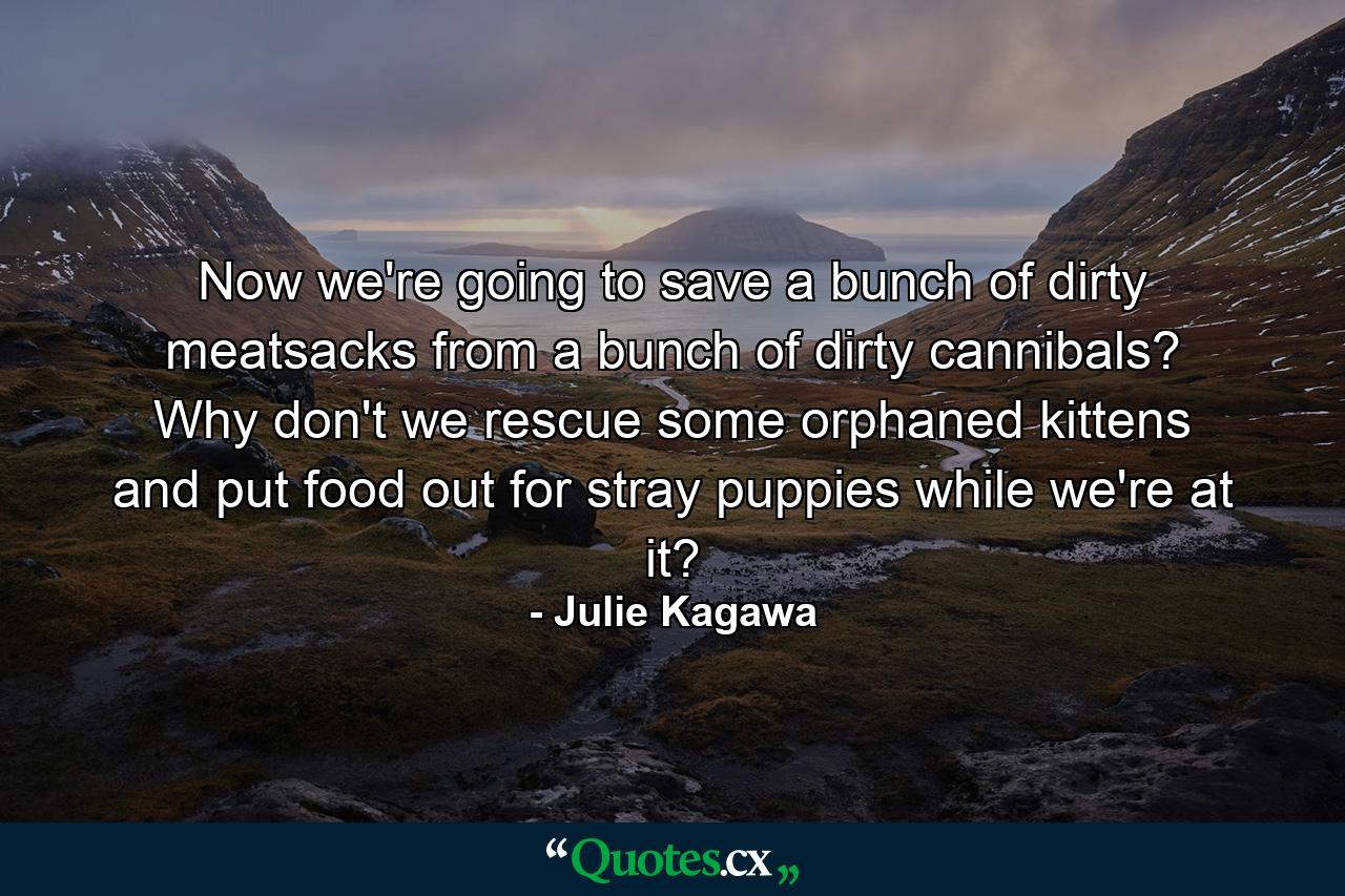 Now we're going to save a bunch of dirty meatsacks from a bunch of dirty cannibals? Why don't we rescue some orphaned kittens and put food out for stray puppies while we're at it? - Quote by Julie Kagawa