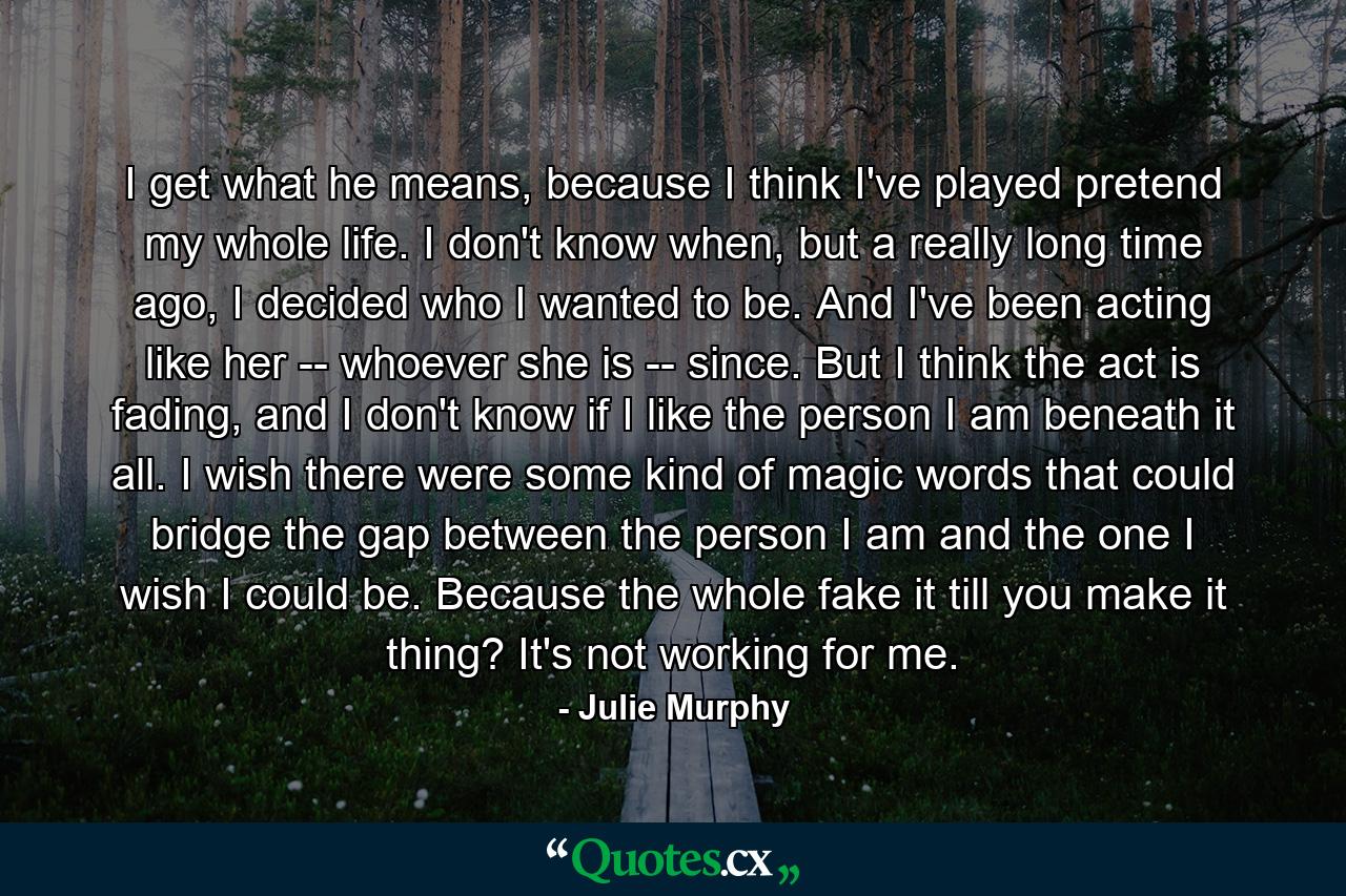 I get what he means, because I think I've played pretend my whole life. I don't know when, but a really long time ago, I decided who I wanted to be. And I've been acting like her -- whoever she is -- since. But I think the act is fading, and I don't know if I like the person I am beneath it all. I wish there were some kind of magic words that could bridge the gap between the person I am and the one I wish I could be. Because the whole fake it till you make it thing? It's not working for me. - Quote by Julie Murphy