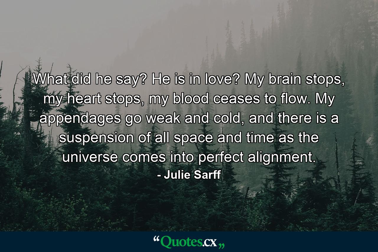 What did he say? He is in love? My brain stops, my heart stops, my blood ceases to flow. My appendages go weak and cold, and there is a suspension of all space and time as the universe comes into perfect alignment. - Quote by Julie Sarff