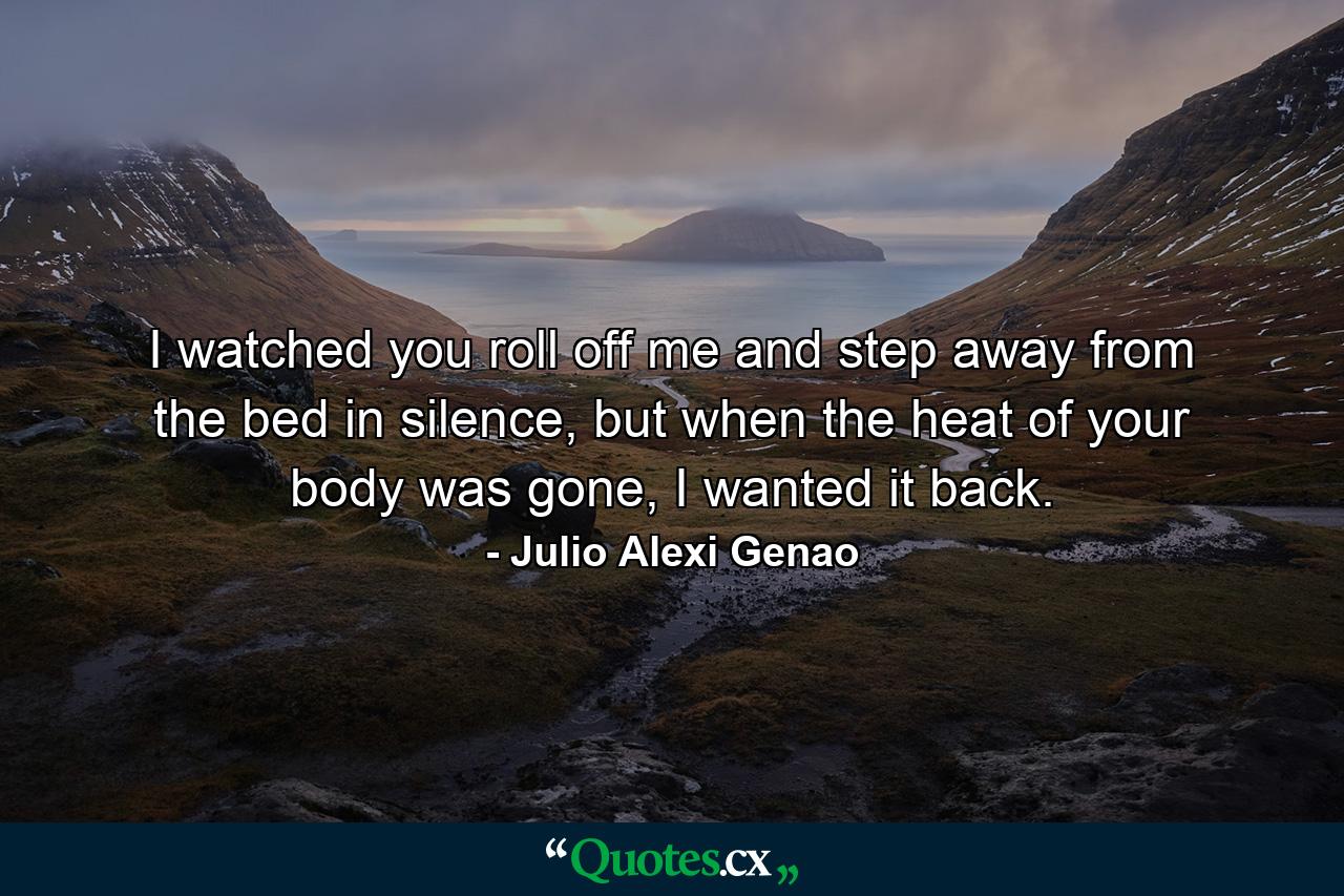 I watched you roll off me and step away from the bed in silence, but when the heat of your body was gone, I wanted it back. - Quote by Julio Alexi Genao