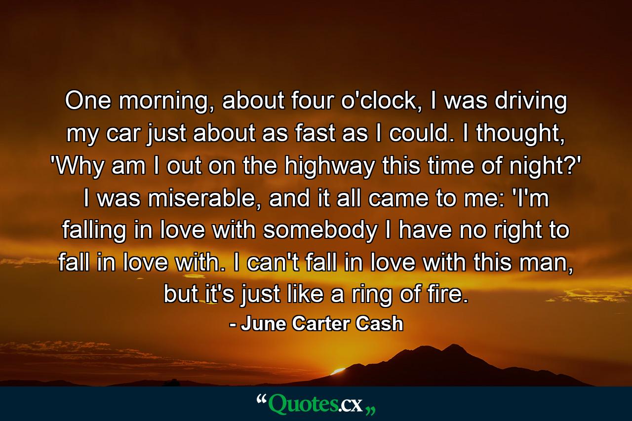 One morning, about four o'clock, I was driving my car just about as fast as I could. I thought, 'Why am I out on the highway this time of night?' I was miserable, and it all came to me: 'I'm falling in love with somebody I have no right to fall in love with. I can't fall in love with this man, but it's just like a ring of fire. - Quote by June Carter Cash