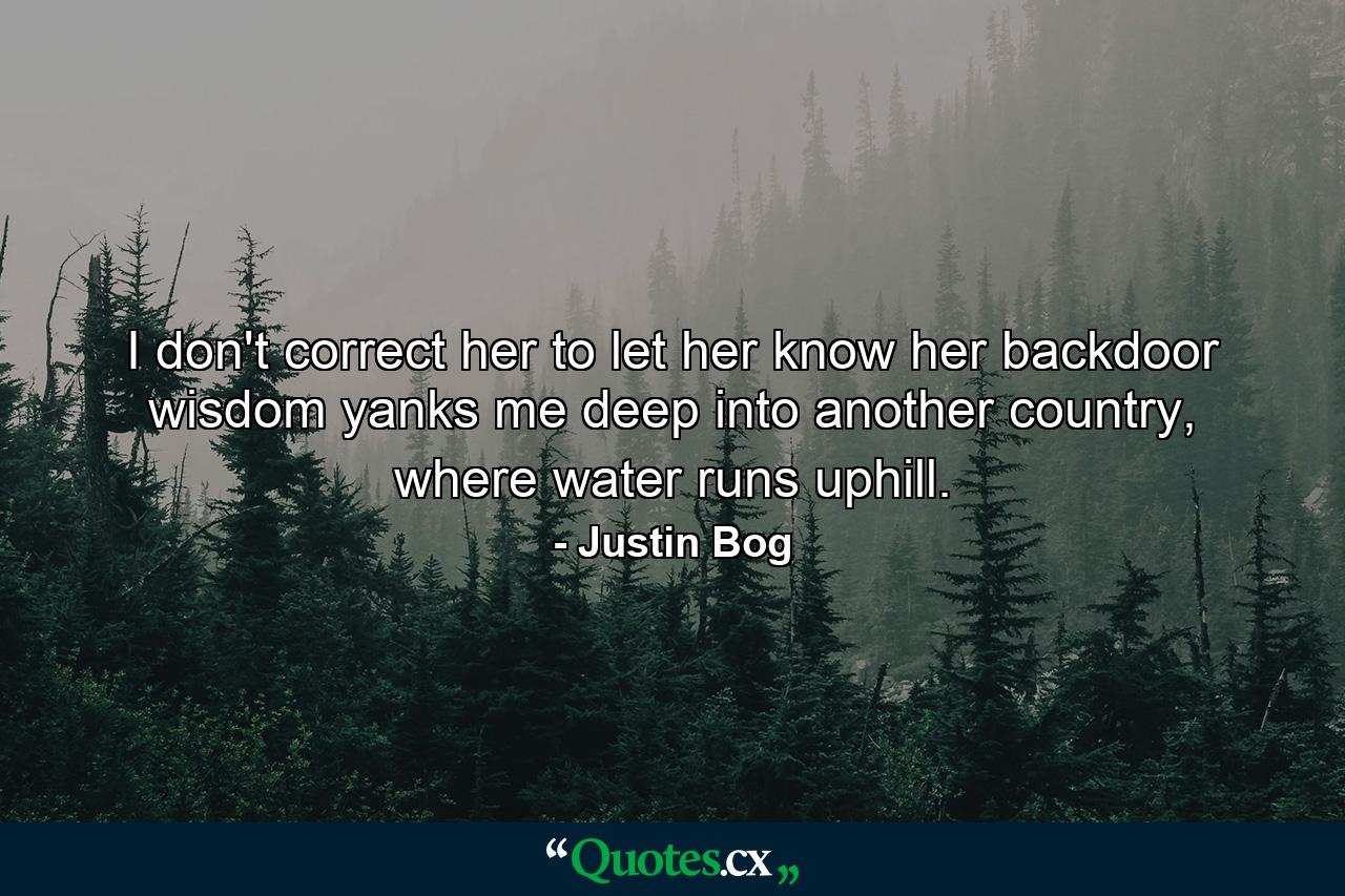 I don't correct her to let her know her backdoor wisdom yanks me deep into another country, where water runs uphill. - Quote by Justin Bog