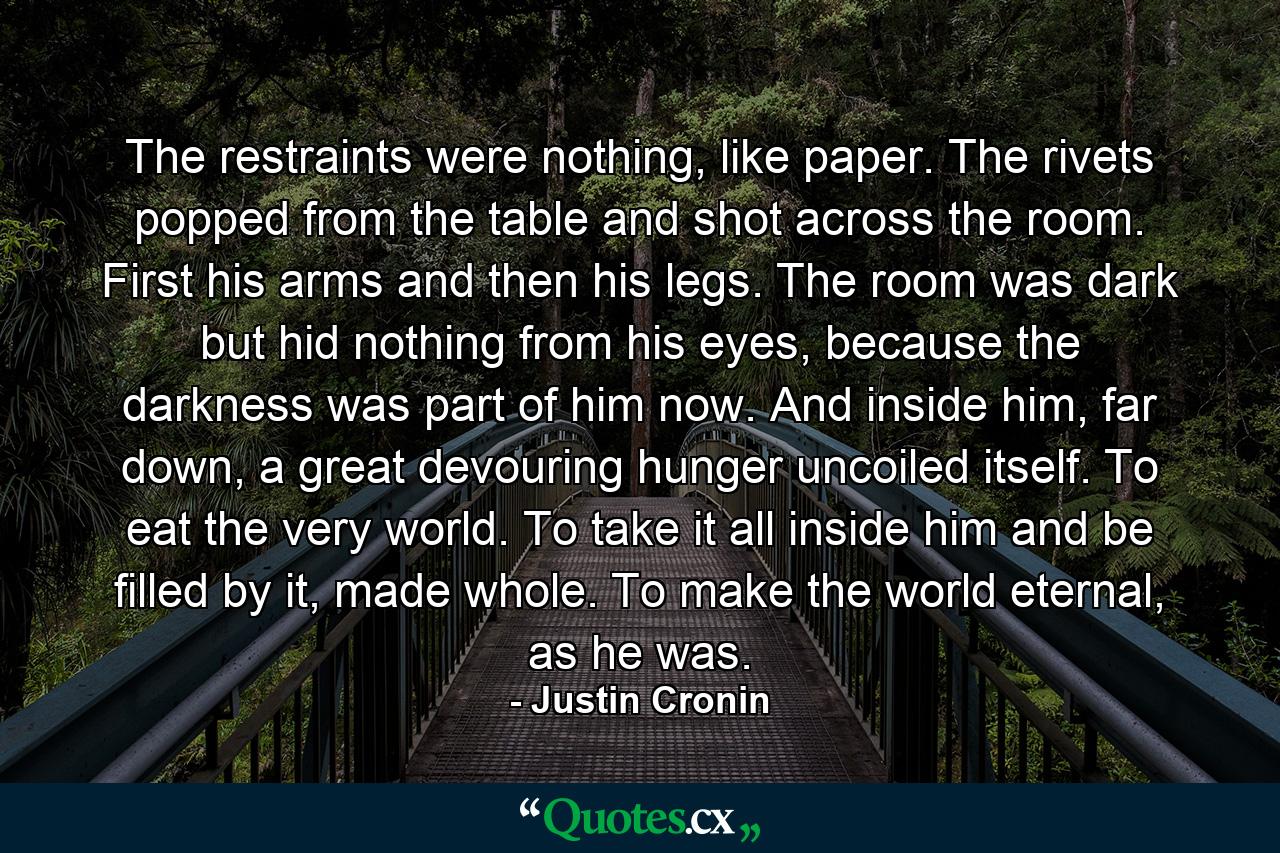 The restraints were nothing, like paper. The rivets popped from the table and shot across the room. First his arms and then his legs. The room was dark but hid nothing from his eyes, because the darkness was part of him now. And inside him, far down, a great devouring hunger uncoiled itself. To eat the very world. To take it all inside him and be filled by it, made whole. To make the world eternal, as he was. - Quote by Justin Cronin