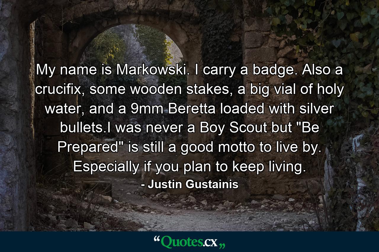 My name is Markowski. I carry a badge. Also a crucifix, some wooden stakes, a big vial of holy water, and a 9mm Beretta loaded with silver bullets.I was never a Boy Scout but 