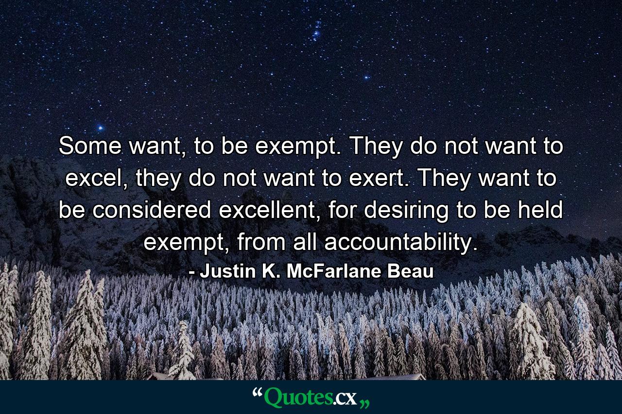 Some want, to be exempt. They do not want to excel, they do not want to exert. They want to be considered excellent, for desiring to be held exempt, from all accountability. - Quote by Justin K. McFarlane Beau