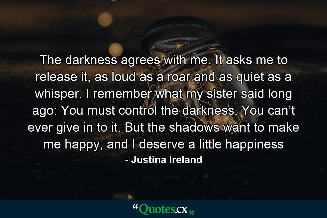 The darkness agrees with me. It asks me to release it, as loud as a roar and as quiet as a whisper. I remember what my sister said long ago: You must control the darkness. You can’t ever give in to it. But the shadows want to make me happy, and I deserve a little happiness - Quote by Justina Ireland