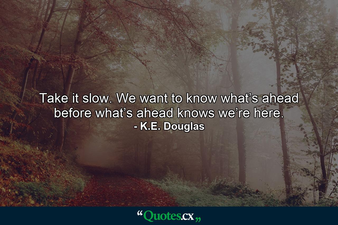 Take it slow. We want to know what’s ahead before what’s ahead knows we’re here. - Quote by K.E. Douglas