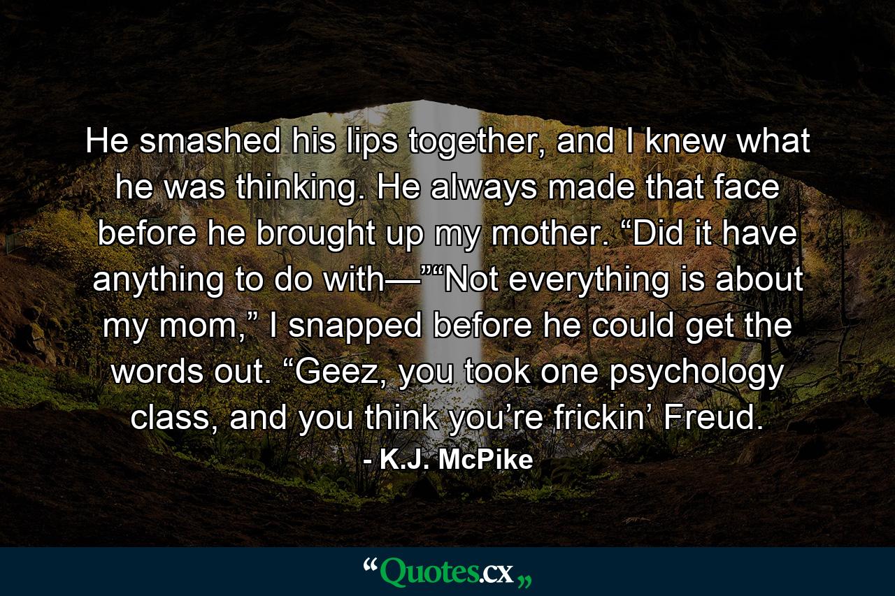 He smashed his lips together, and I knew what he was thinking. He always made that face before he brought up my mother. “Did it have anything to do with—”“Not everything is about my mom,” I snapped before he could get the words out. “Geez, you took one psychology class, and you think you’re frickin’ Freud. - Quote by K.J. McPike