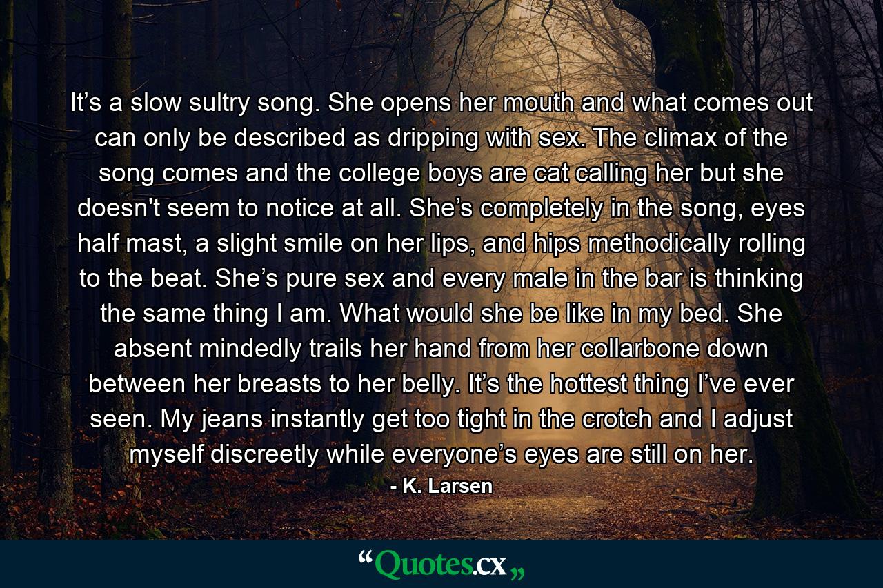 It’s a slow sultry song. She opens her mouth and what comes out can only be described as dripping with sex. The climax of the song comes and the college boys are cat calling her but she doesn't seem to notice at all. She’s completely in the song, eyes half mast, a slight smile on her lips, and hips methodically rolling to the beat. She’s pure sex and every male in the bar is thinking the same thing I am. What would she be like in my bed. She absent mindedly trails her hand from her collarbone down between her breasts to her belly. It’s the hottest thing I’ve ever seen. My jeans instantly get too tight in the crotch and I adjust myself discreetly while everyone’s eyes are still on her. - Quote by K. Larsen