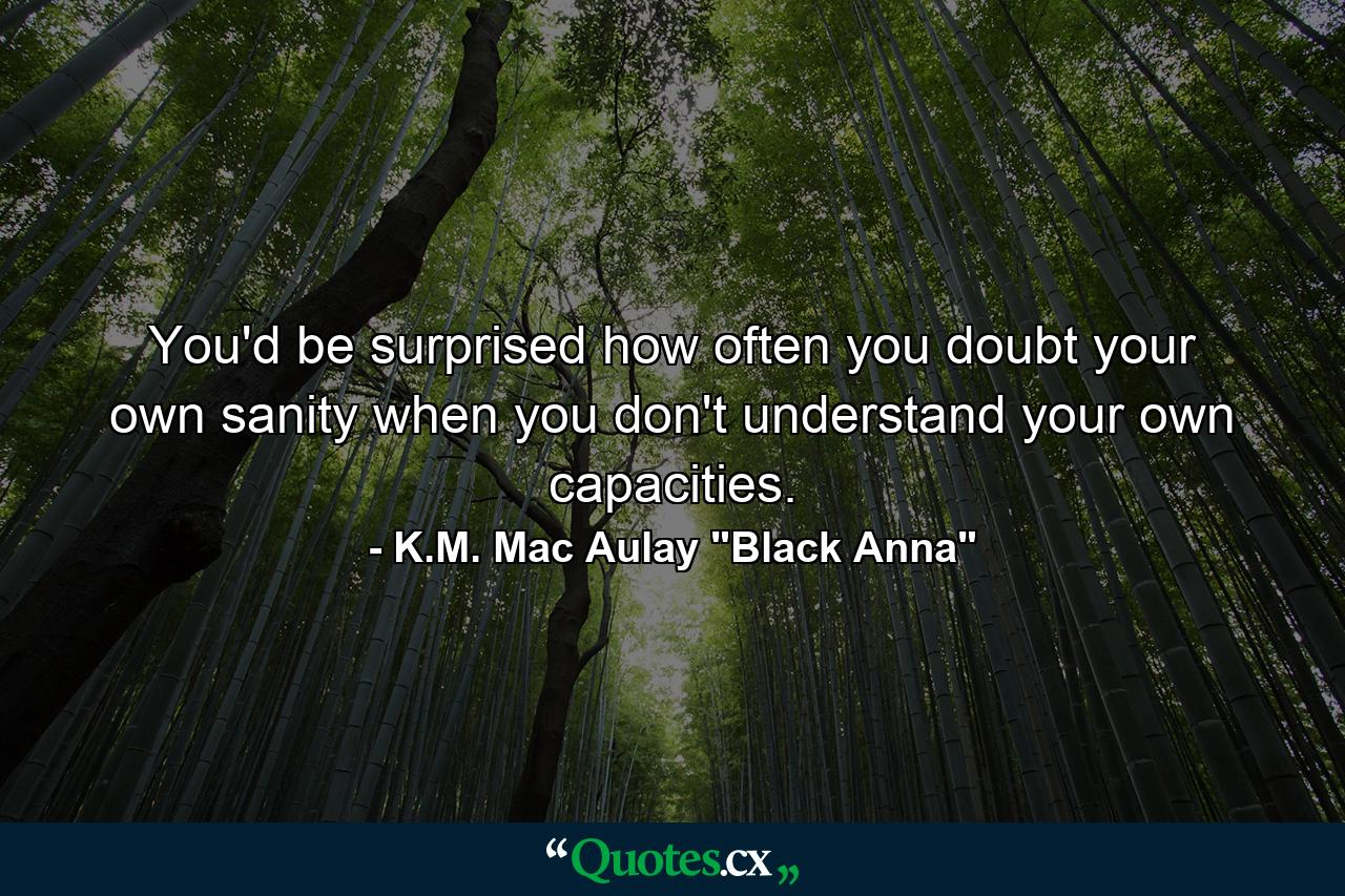 You'd be surprised how often you doubt your own sanity when you don't understand your own capacities. - Quote by K.M. Mac Aulay 