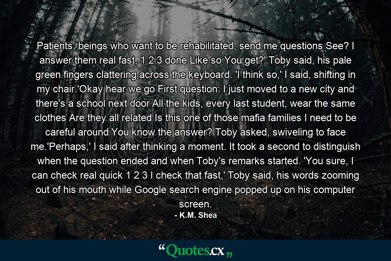 Patients, beings who want to be rehabilitated, send me questions See? I answer them real fast, 1 2 3 done Like so You get?' Toby said, his pale green fingers clattering across the keyboard. 'I think so,' I said, shifting in my chair.'Okay hear we go First question: I just moved to a new city and there's a school next door All the kids, every last student, wear the same clothes Are they all related Is this one of those mafia families I need to be careful around You know the answer? Toby asked, swiveling to face me.'Perhaps,' I said after thinking a moment. It took a second to distinguish when the question ended and when Toby's remarks started. 'You sure, I can check real quick 1 2 3 I check that fast,' Toby said, his words zooming out of his mouth while Google search engine popped up on his computer screen. - Quote by K.M. Shea