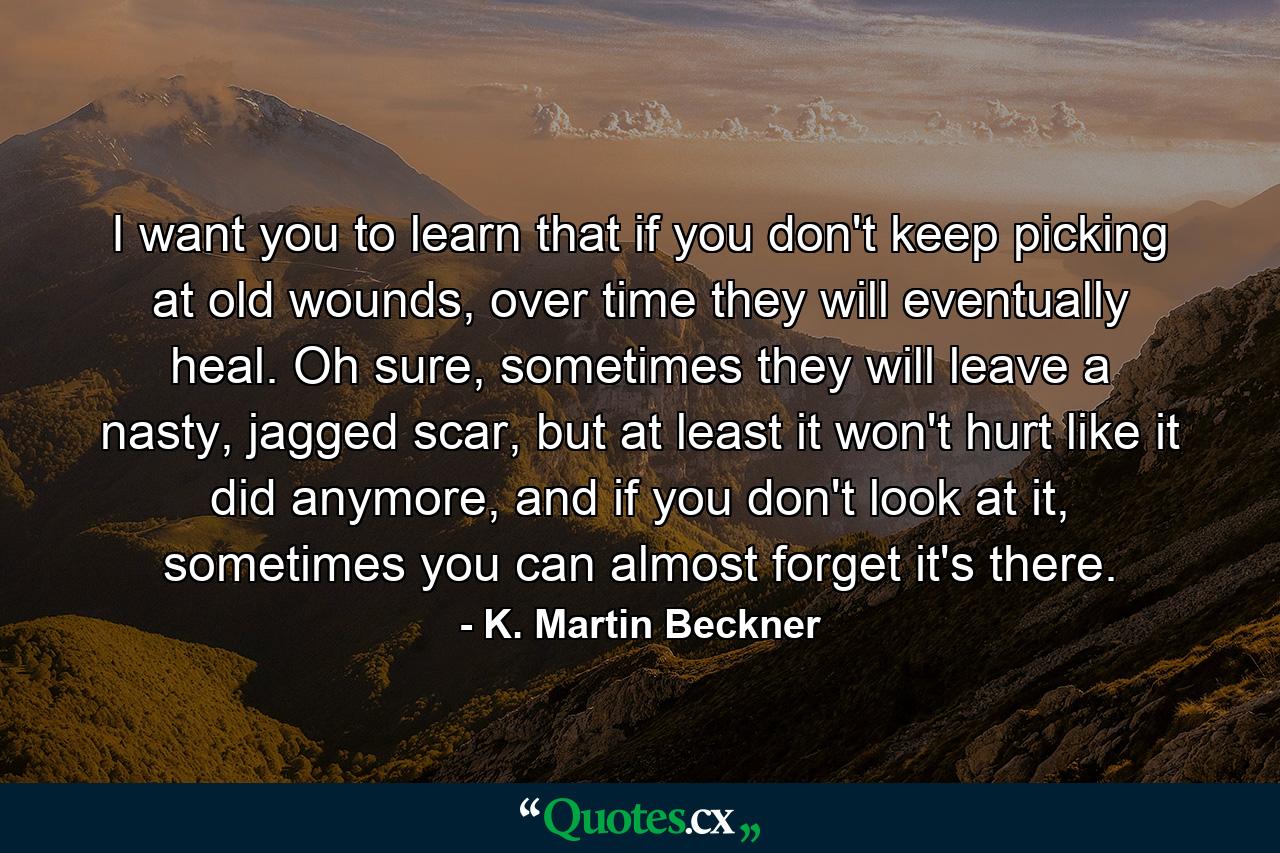 I want you to learn that if you don't keep picking at old wounds, over time they will eventually heal. Oh sure, sometimes they will leave a nasty, jagged scar, but at least it won't hurt like it did anymore, and if you don't look at it, sometimes you can almost forget it's there. - Quote by K. Martin Beckner