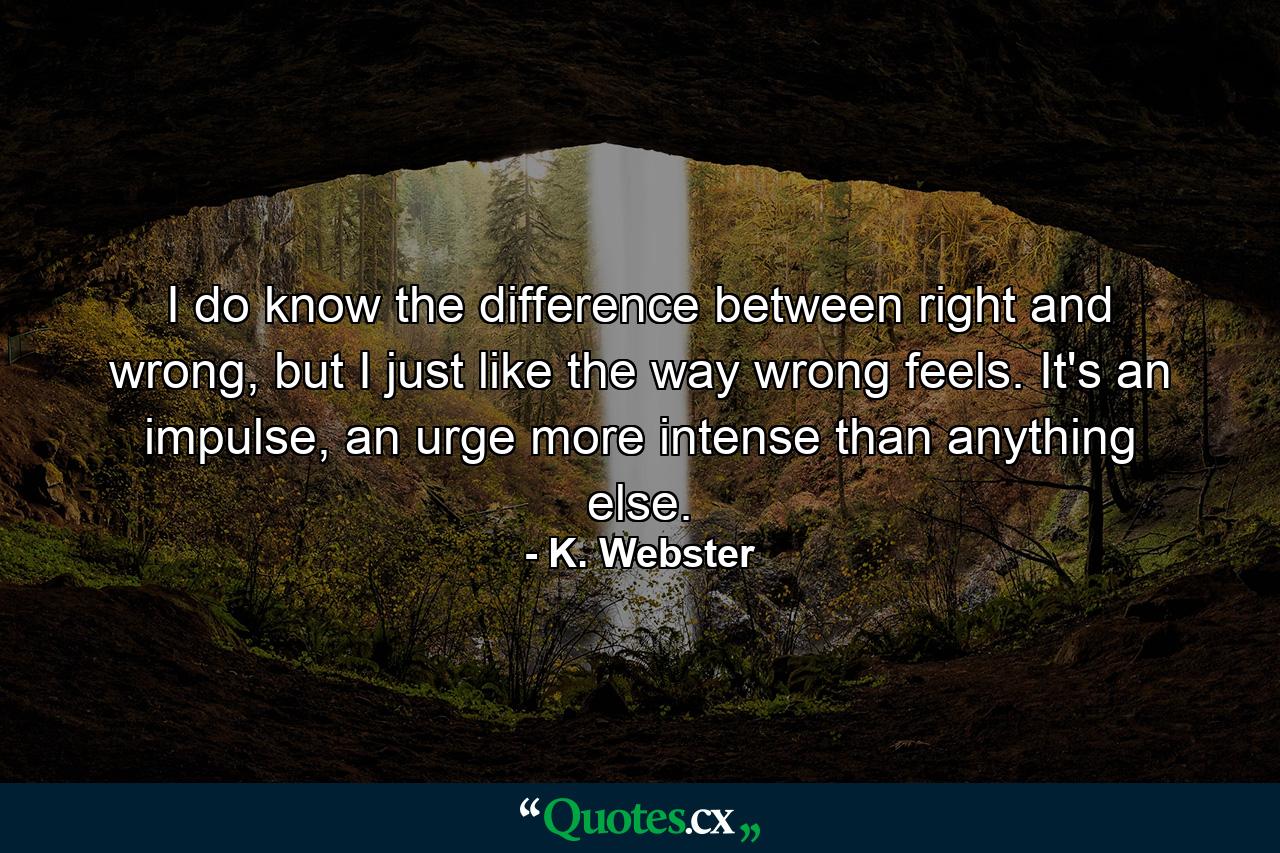 I do know the difference between right and wrong, but I just like the way wrong feels. It's an impulse, an urge more intense than anything else. - Quote by K. Webster