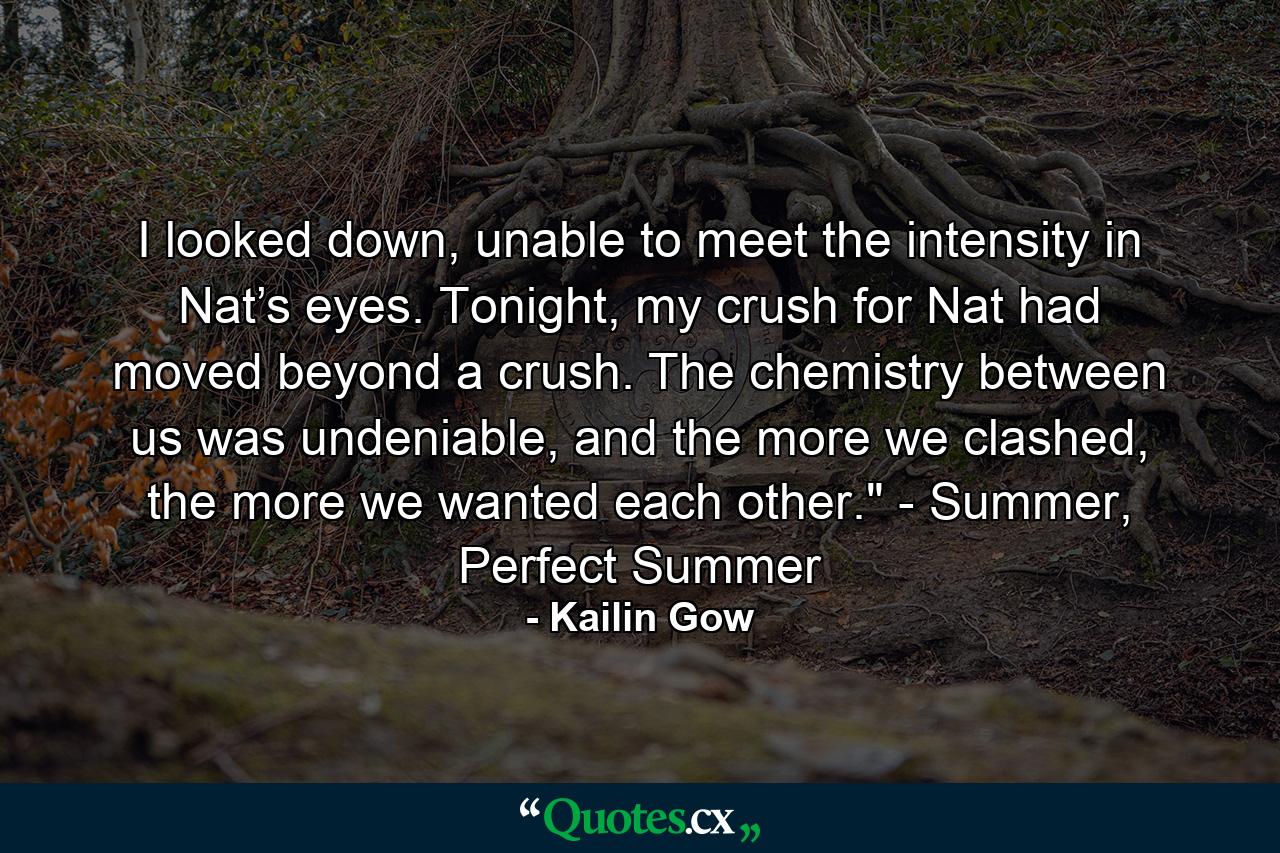 I looked down, unable to meet the intensity in Nat’s eyes. Tonight, my crush for Nat had moved beyond a crush. The chemistry between us was undeniable, and the more we clashed, the more we wanted each other.