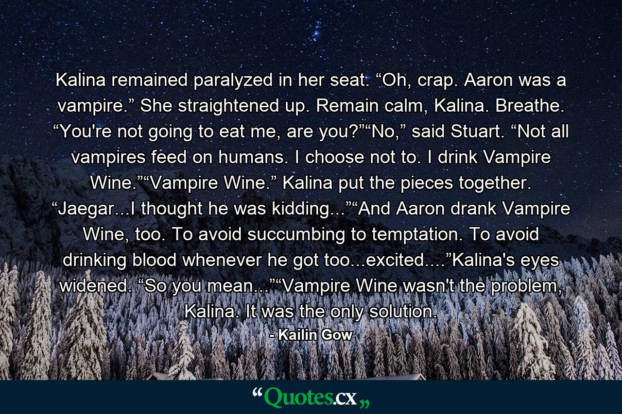 Kalina remained paralyzed in her seat. “Oh, crap. Aaron was a vampire.” She straightened up. Remain calm, Kalina. Breathe. “You're not going to eat me, are you?”“No,” said Stuart. “Not all vampires feed on humans. I choose not to. I drink Vampire Wine.”“Vampire Wine.” Kalina put the pieces together. “Jaegar...I thought he was kidding...”“And Aaron drank Vampire Wine, too. To avoid succumbing to temptation. To avoid drinking blood whenever he got too...excited....”Kalina's eyes widened. “So you mean...”“Vampire Wine wasn't the problem, Kalina. It was the only solution. - Quote by Kailin Gow