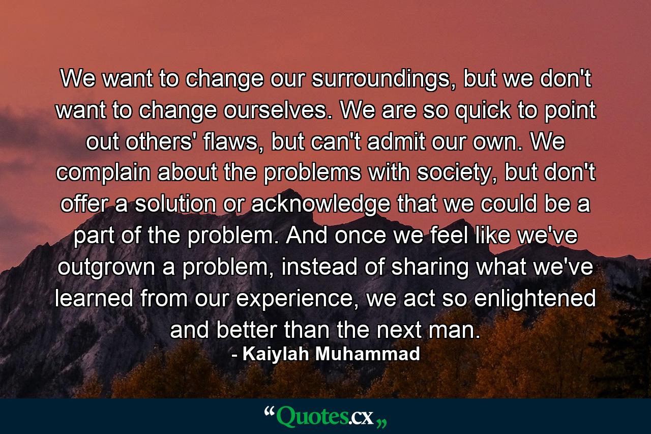 We want to change our surroundings, but we don't want to change ourselves. We are so quick to point out others' flaws, but can't admit our own. We complain about the problems with society, but don't offer a solution or acknowledge that we could be a part of the problem. And once we feel like we've outgrown a problem, instead of sharing what we've learned from our experience, we act so enlightened and better than the next man. - Quote by Kaiylah Muhammad