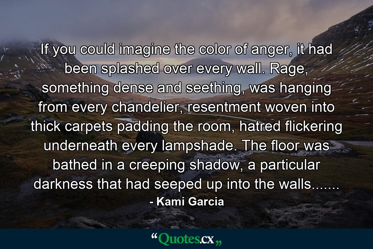 If you could imagine the color of anger, it had been splashed over every wall. Rage, something dense and seething, was hanging from every chandelier, resentment woven into thick carpets padding the room, hatred flickering underneath every lampshade. The floor was bathed in a creeping shadow, a particular darkness that had seeped up into the walls....... - Quote by Kami Garcia