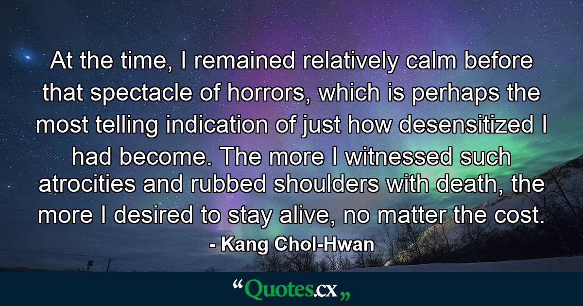 At the time, I remained relatively calm before that spectacle of horrors, which is perhaps the most telling indication of just how desensitized I had become. The more I witnessed such atrocities and rubbed shoulders with death, the more I desired to stay alive, no matter the cost. - Quote by Kang Chol-Hwan