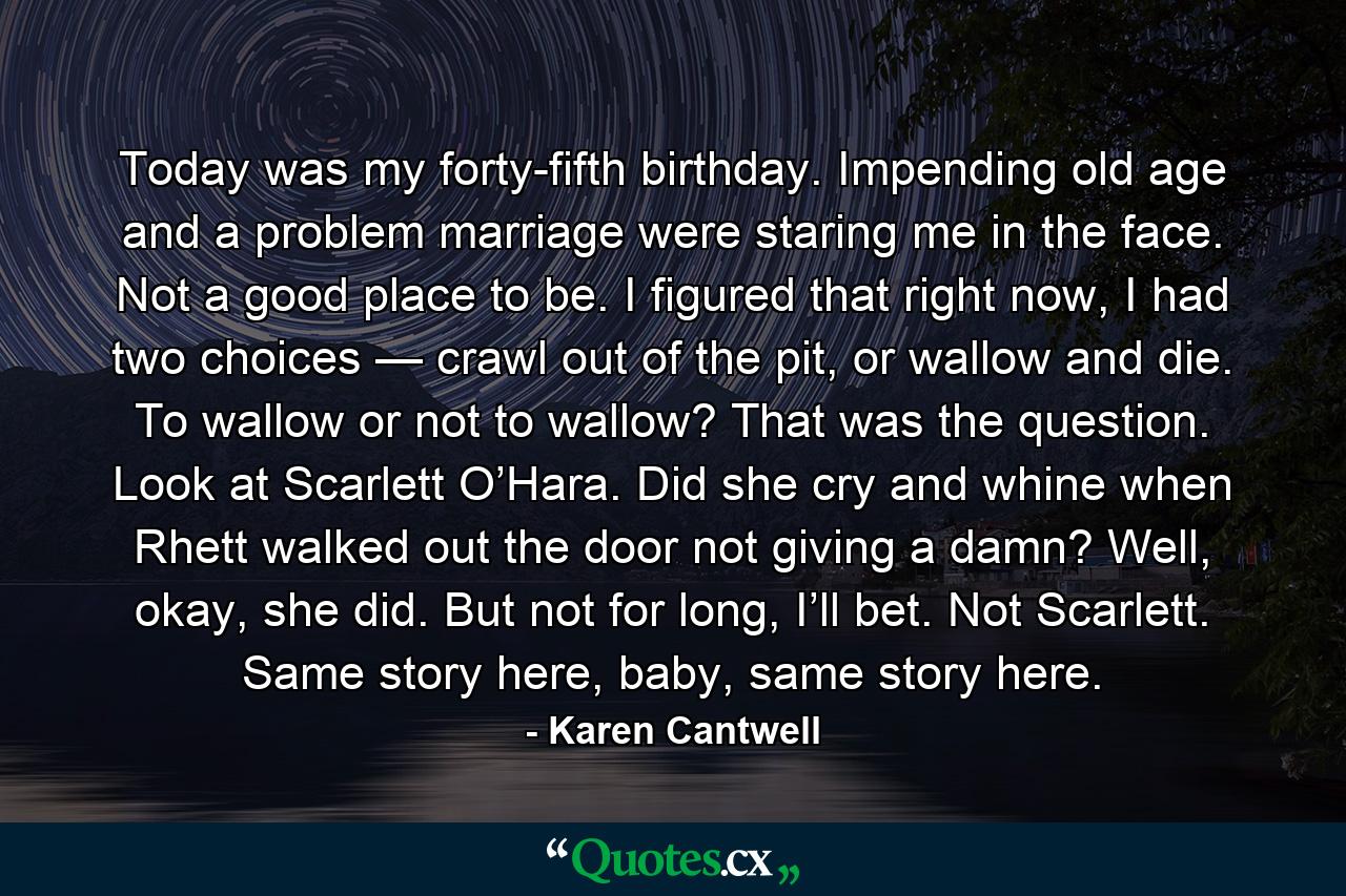 Today was my forty-fifth birthday. Impending old age and a problem marriage were staring me in the face. Not a good place to be. I figured that right now, I had two choices — crawl out of the pit, or wallow and die. To wallow or not to wallow? That was the question. Look at Scarlett O’Hara. Did she cry and whine when Rhett walked out the door not giving a damn? Well, okay, she did. But not for long, I’ll bet. Not Scarlett. Same story here, baby, same story here. - Quote by Karen Cantwell