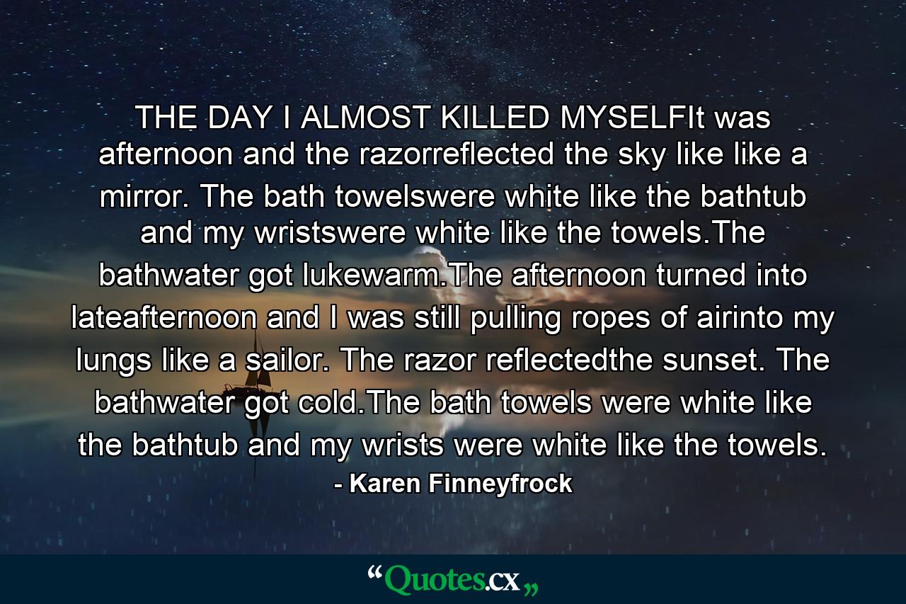 THE DAY I ALMOST KILLED MYSELFIt was afternoon and the razorreflected the sky like like a mirror. The bath towelswere white like the bathtub and my wristswere white like the towels.The bathwater got lukewarm.The afternoon turned into lateafternoon and I was still pulling ropes of airinto my lungs like a sailor. The razor reflectedthe sunset. The bathwater got cold.The bath towels were white like the bathtub and my wrists were white like the towels. - Quote by Karen Finneyfrock