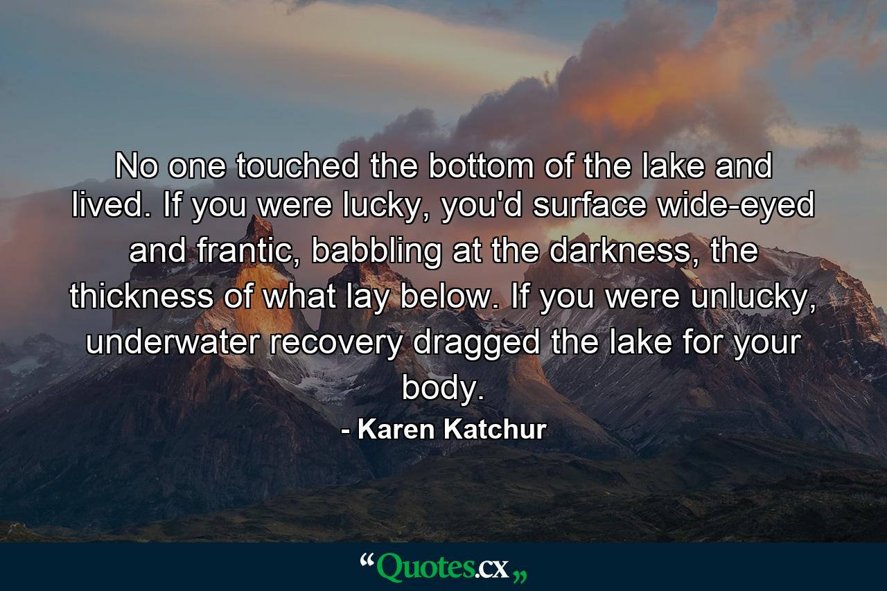 No one touched the bottom of the lake and lived. If you were lucky, you'd surface wide-eyed and frantic, babbling at the darkness, the thickness of what lay below. If you were unlucky, underwater recovery dragged the lake for your body. - Quote by Karen Katchur