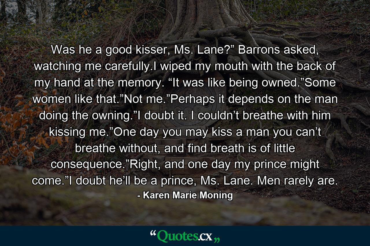 Was he a good kisser, Ms. Lane?” Barrons asked, watching me carefully.I wiped my mouth with the back of my hand at the memory. “It was like being owned.”Some women like that.”Not me.”Perhaps it depends on the man doing the owning.”I doubt it. I couldn’t breathe with him kissing me.”One day you may kiss a man you can’t breathe without, and find breath is of little consequence.”Right, and one day my prince might come.”I doubt he’ll be a prince, Ms. Lane. Men rarely are. - Quote by Karen Marie Moning