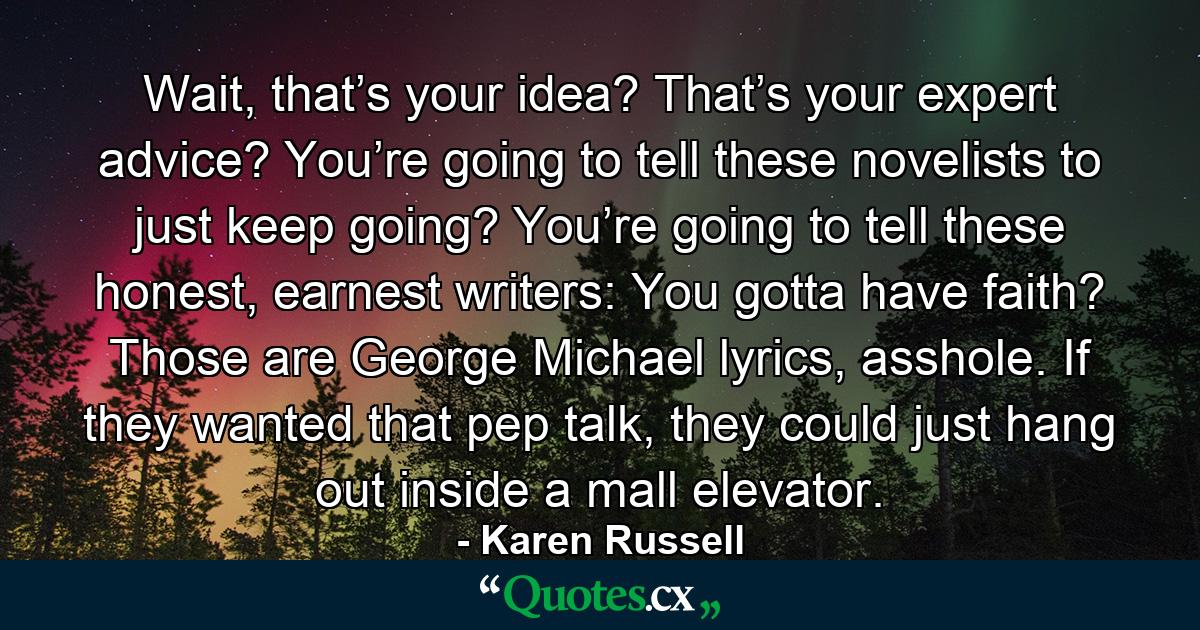 Wait, that’s your idea? That’s your expert advice? You’re going to tell these novelists to just keep going? You’re going to tell these honest, earnest writers: You gotta have faith? Those are George Michael lyrics, asshole. If they wanted that pep talk, they could just hang out inside a mall elevator. - Quote by Karen Russell