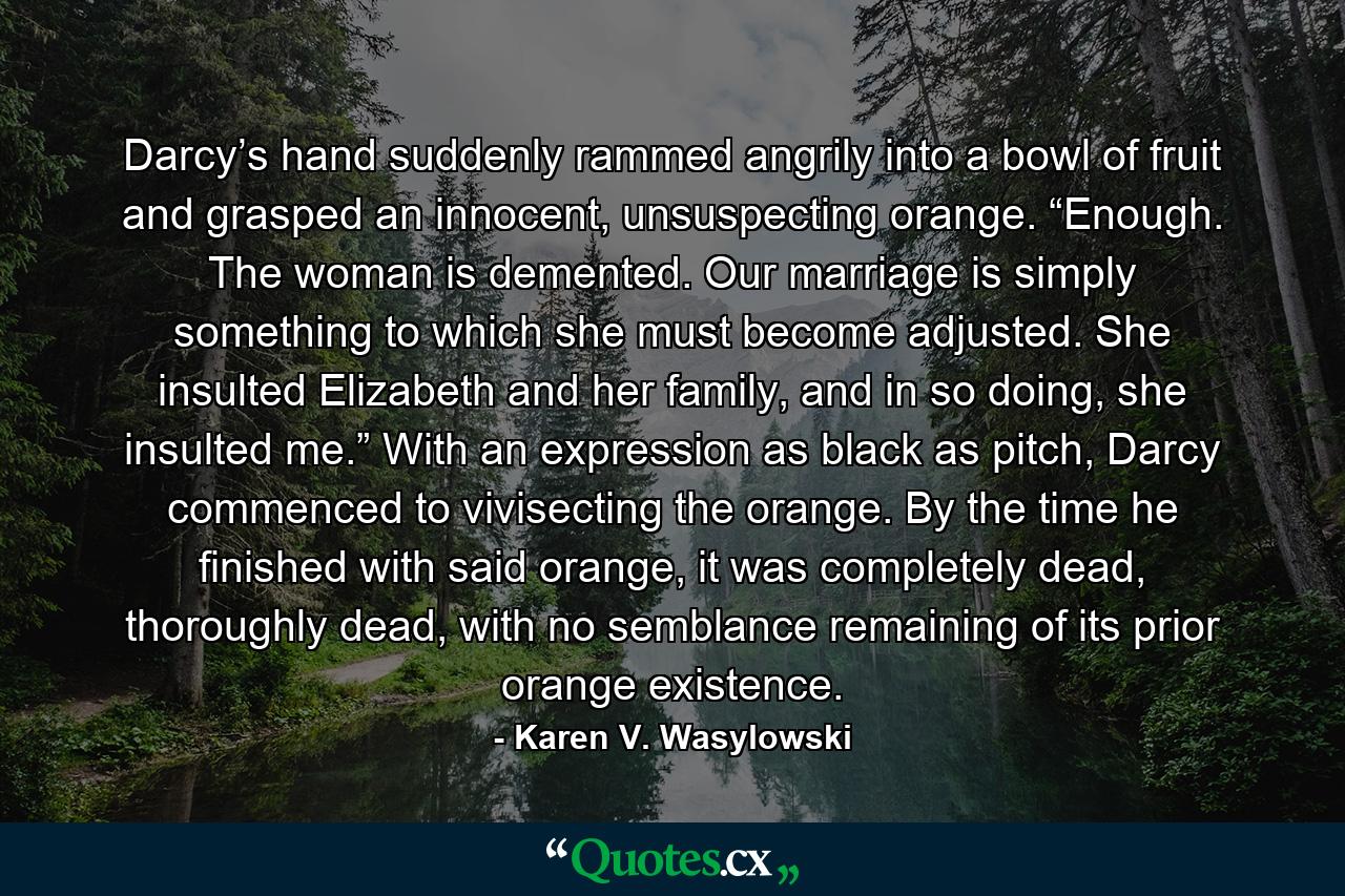 Darcy’s hand suddenly rammed angrily into a bowl of fruit and grasped an innocent, unsuspecting orange. “Enough. The woman is demented. Our marriage is simply something to which she must become adjusted. She insulted Elizabeth and her family, and in so doing, she insulted me.” With an expression as black as pitch, Darcy commenced to vivisecting the orange. By the time he finished with said orange, it was completely dead, thoroughly dead, with no semblance remaining of its prior orange existence. - Quote by Karen V. Wasylowski