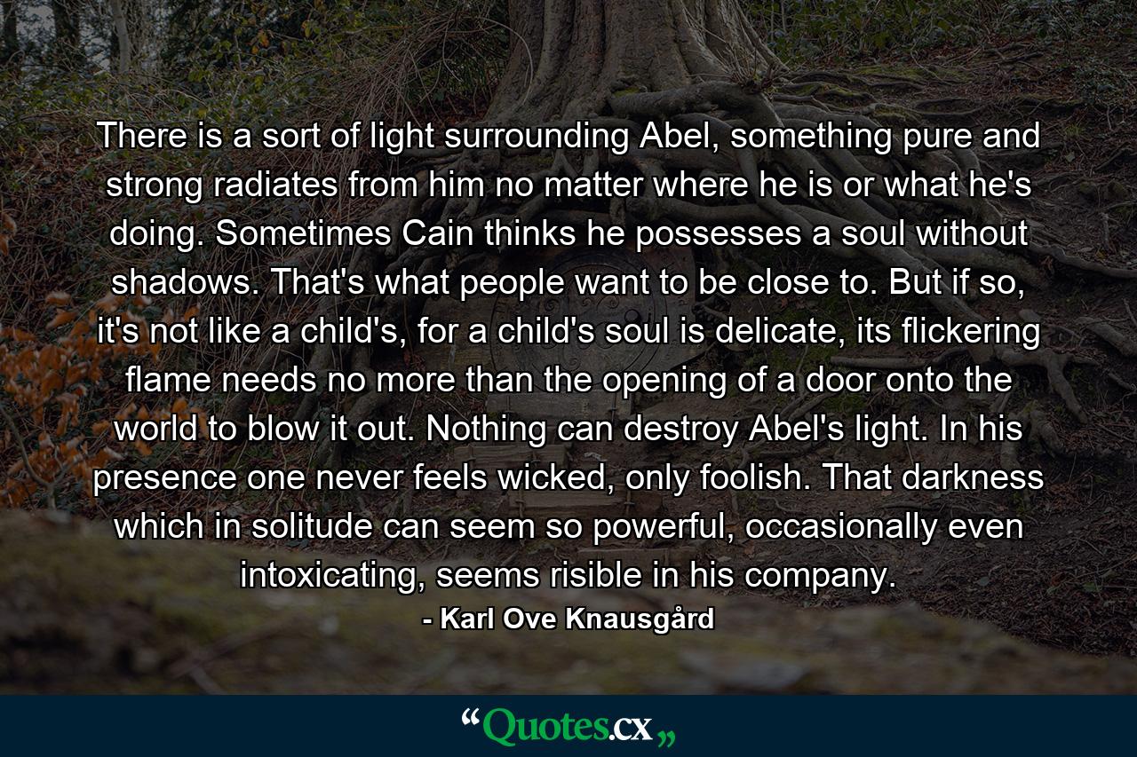 There is a sort of light surrounding Abel, something pure and strong radiates from him no matter where he is or what he's doing. Sometimes Cain thinks he possesses a soul without shadows. That's what people want to be close to. But if so, it's not like a child's, for a child's soul is delicate, its flickering flame needs no more than the opening of a door onto the world to blow it out. Nothing can destroy Abel's light. In his presence one never feels wicked, only foolish. That darkness which in solitude can seem so powerful, occasionally even intoxicating, seems risible in his company. - Quote by Karl Ove Knausgård