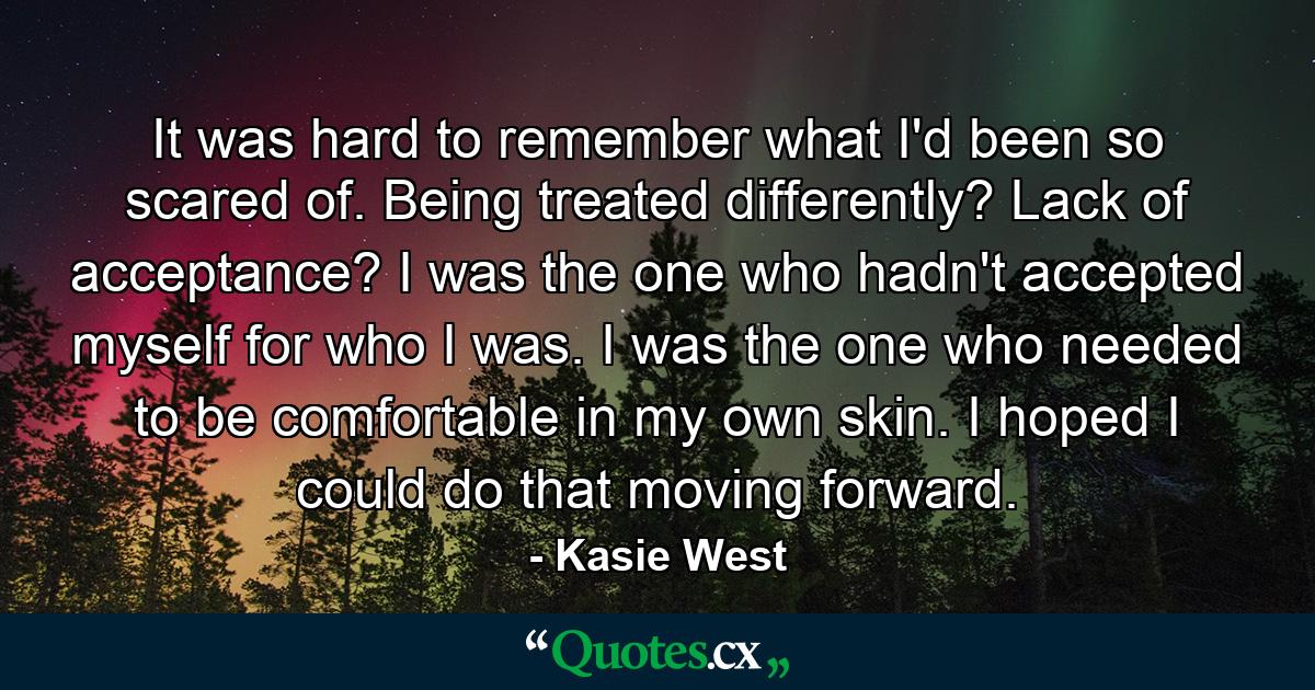 It was hard to remember what I'd been so scared of. Being treated differently? Lack of acceptance? I was the one who hadn't accepted myself for who I was. I was the one who needed to be comfortable in my own skin. I hoped I could do that moving forward. - Quote by Kasie West